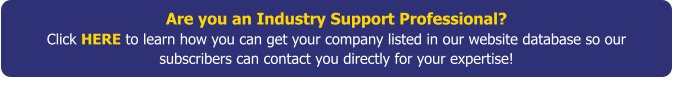 Are you an Industry Support Professional?Click HERE to learn how you can get your company listed in our website database so our subscribers can contact you directly for your expertise!